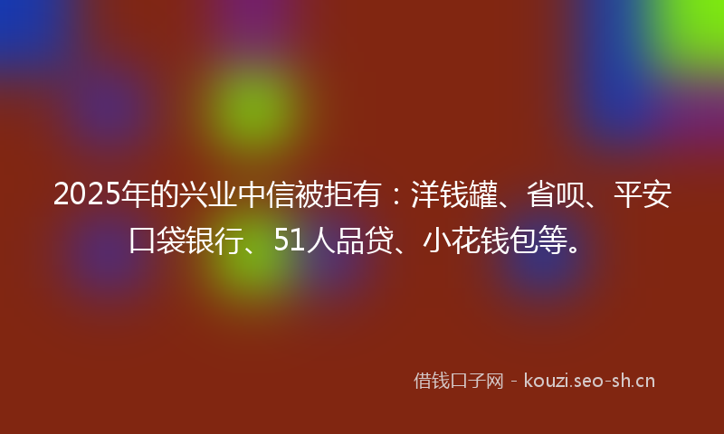 2025年的兴业中信被拒有：洋钱罐、省呗、平安口袋银行、51人品贷、小花钱包等。