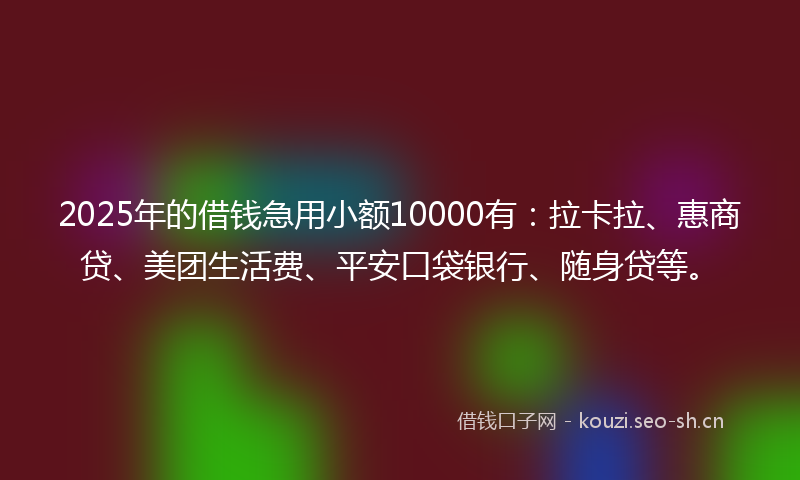 2025年的借钱急用小额10000有：拉卡拉、惠商贷、美团生活费、平安口袋银行、随身贷等。
