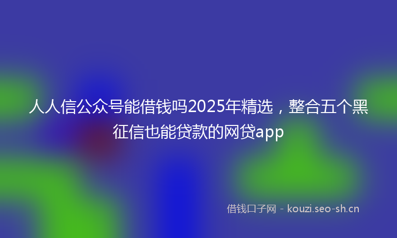 人人信公众号能借钱吗2025年精选，整合五个黑征信也能贷款的网贷app