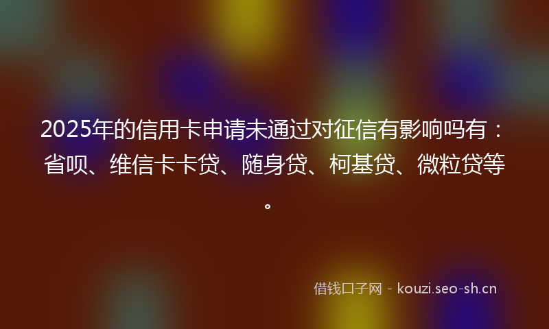 2025年的信用卡申请未通过对征信有影响吗有：省呗、维信卡卡贷、随身贷、柯基贷、微粒贷等。
