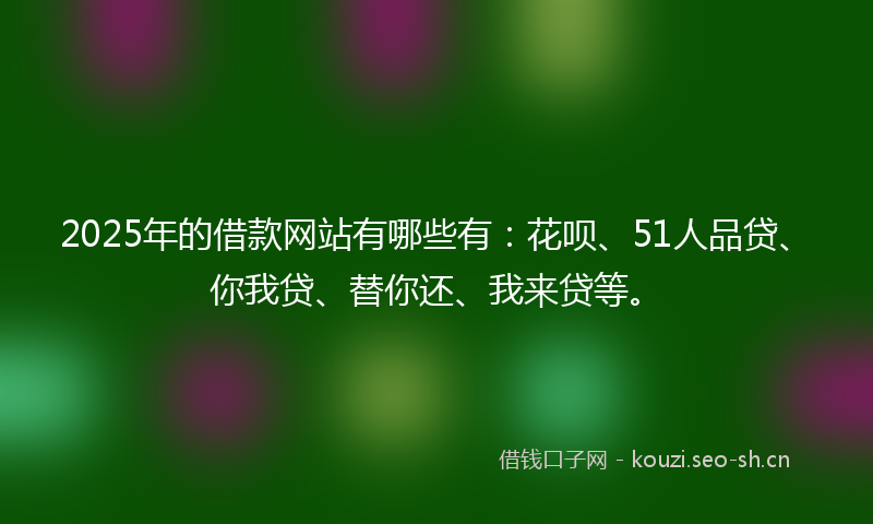 2025年的借款网站有哪些有：花呗、51人品贷、你我贷、替你还、我来贷等。