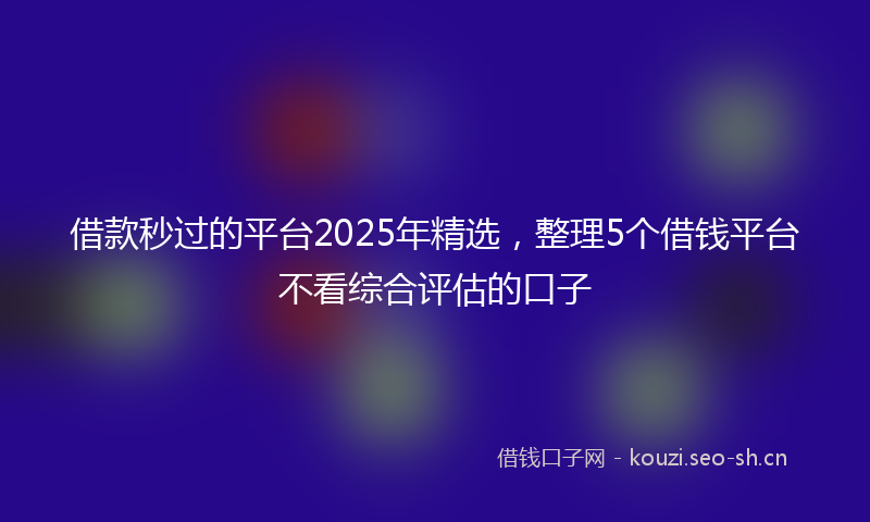 借款秒过的平台2025年精选，整理5个借钱平台不看综合评估的口子