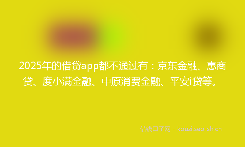 2025年的借贷app都不通过有：京东金融、惠商贷、度小满金融、中原消费金融、平安i贷等。