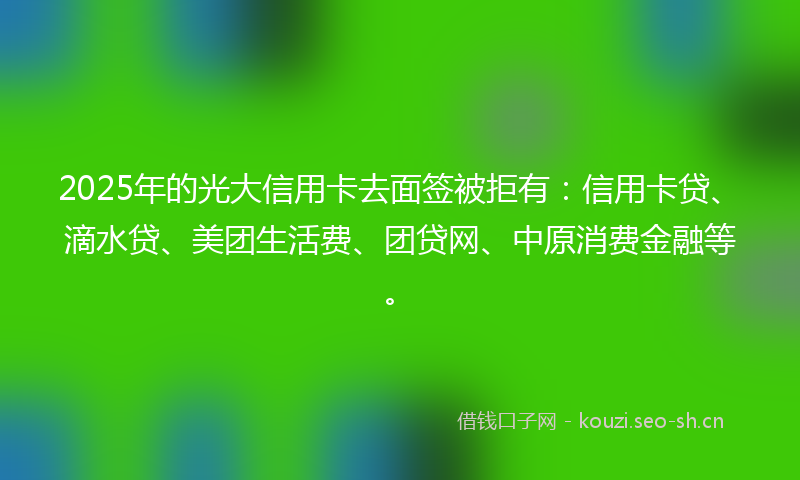 2025年的光大信用卡去面签被拒有：信用卡贷、滴水贷、美团生活费、团贷网、中原消费金融等。