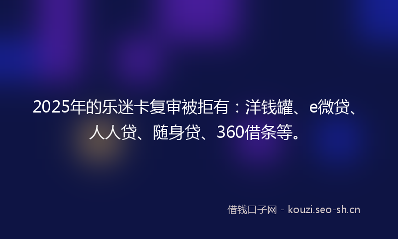2025年的乐迷卡复审被拒有:洋钱罐、e微贷、人人贷、随身贷、360借条等。