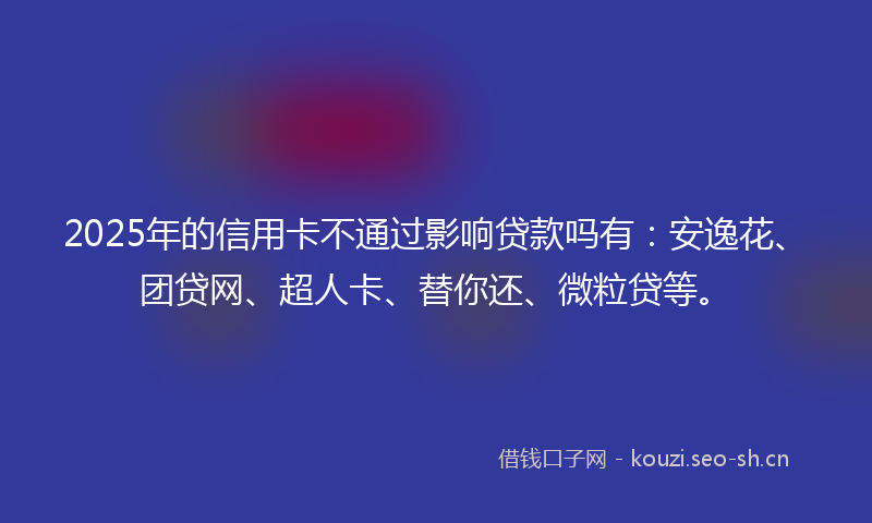 2025年的信用卡不通过影响贷款吗有：安逸花、团贷网、超人卡、替你还、微粒贷等。