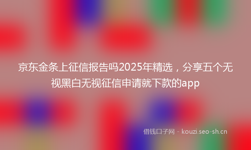 京东金条上征信报告吗2025年精选，分享五个无视黑白无视征信申请就下款的app