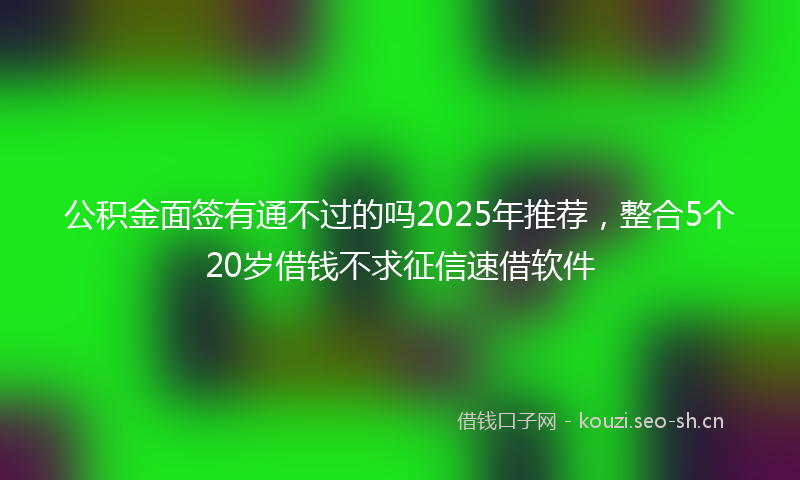 公积金面签有通不过的吗2025年推荐，整合5个20岁借钱不求征信速借软件