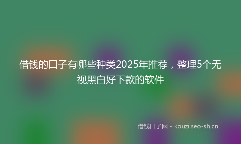 借钱的口子有哪些种类2025年推荐，整理5个无视黑白好下款的软件