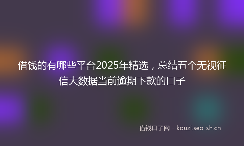 借钱的有哪些平台2025年精选，总结五个无视征信大数据当前逾期下款的口子