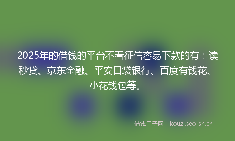 2025年的借钱的平台不看征信容易下款的有：读秒贷、京东金融、平安口袋银行、百度有钱花、小花钱包等。