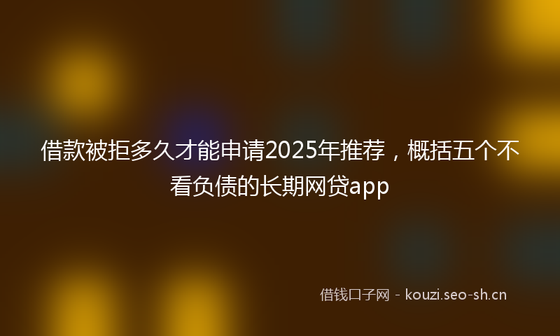 借款被拒多久才能申请2025年推荐，概括五个不看负债的长期网贷app