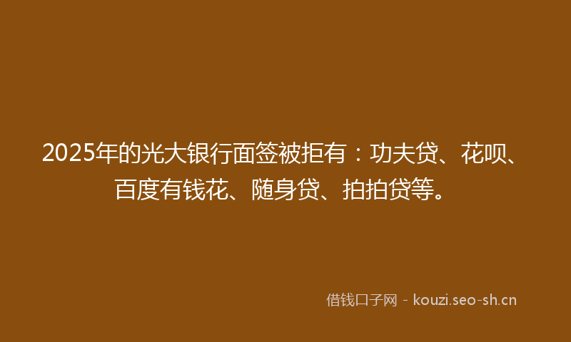 2025年的光大银行面签被拒有：功夫贷、花呗、百度有钱花、随身贷、拍拍贷等。