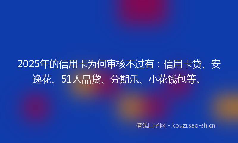 2025年的信用卡为何审核不过有:信用卡贷、安逸花、51人品贷、分期乐、小花钱包等。