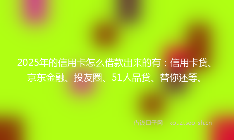 2025年的信用卡怎么借款出来的有：信用卡贷、京东金融、投友圈、51人品贷、替你还等。