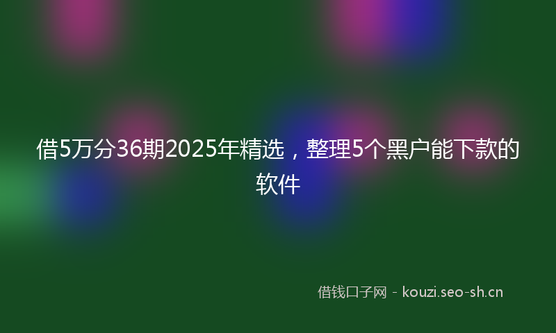 借5万分36期2025年精选，整理5个黑户能下款的软件