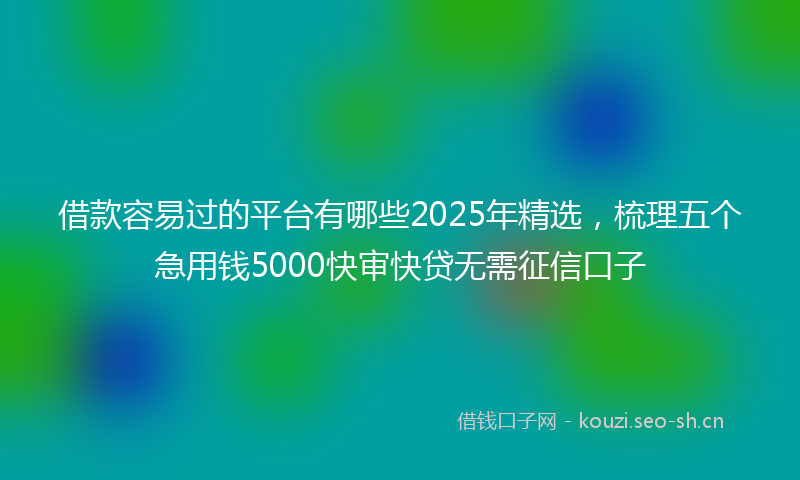 借款容易过的平台有哪些2025年精选，梳理五个急用钱5000快审快贷无需征信口子