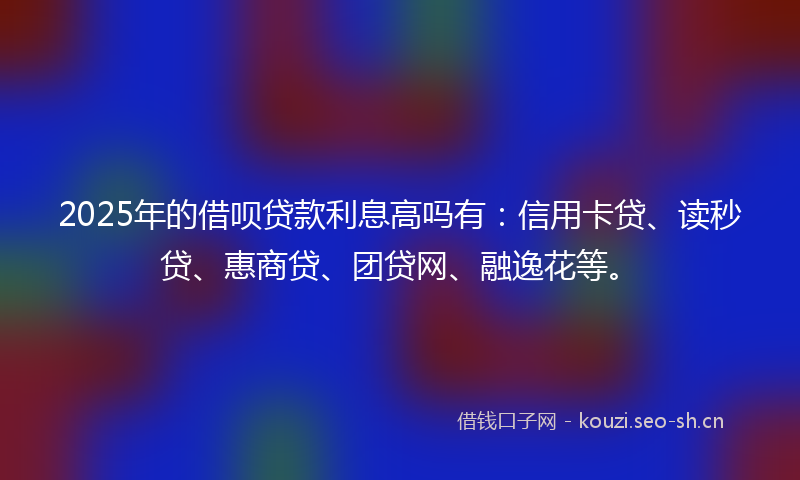 2025年的借呗贷款利息高吗有：信用卡贷、读秒贷、惠商贷、团贷网、融逸花等。