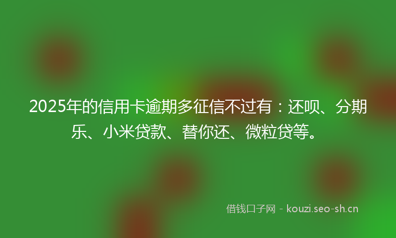 2025年的信用卡逾期多征信不过有：还呗、分期乐、小米贷款、替你还、微粒贷等。
