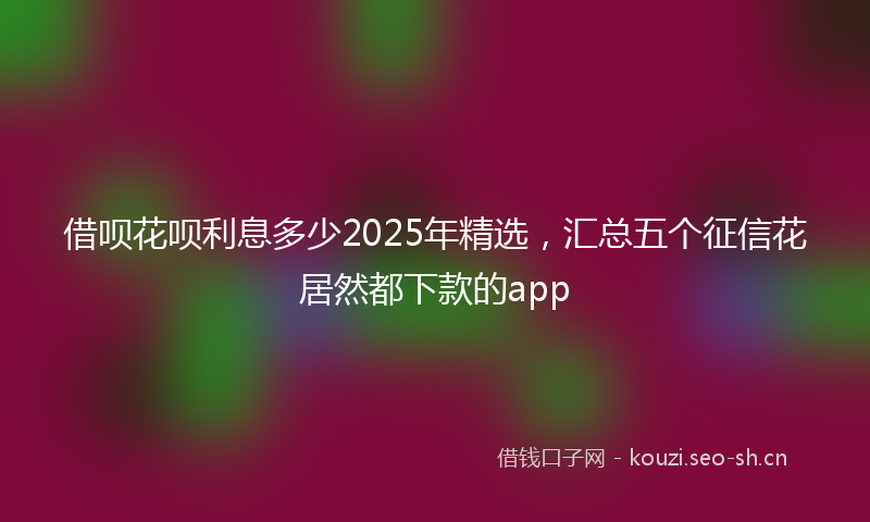 借呗花呗利息多少2025年精选，汇总五个征信花居然都下款的app