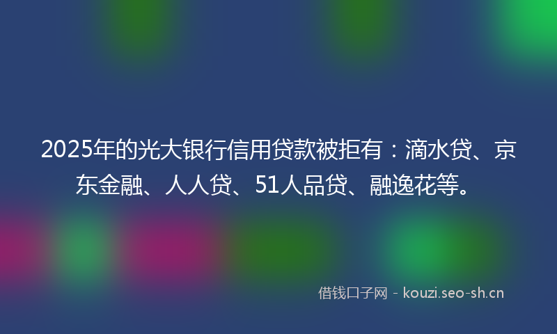 2025年的光大银行信用贷款被拒有:滴水贷、京东金融、人人贷、51人品贷、融逸花等。