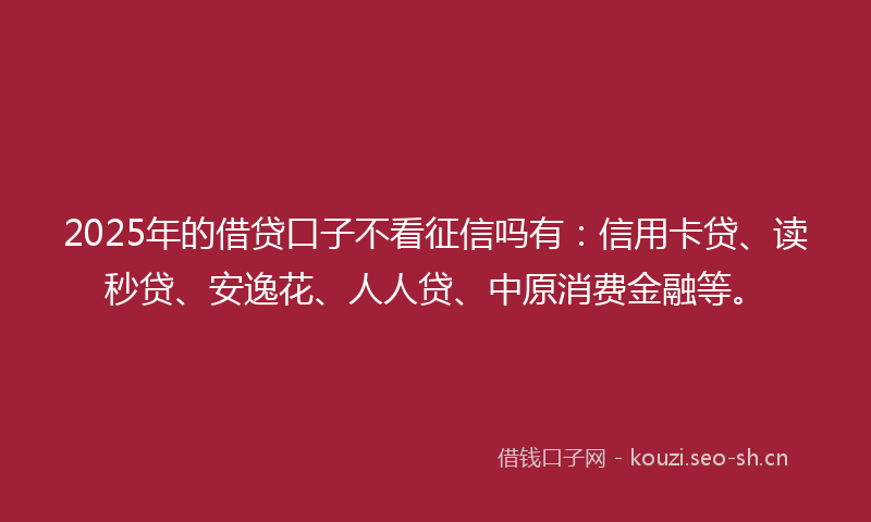 2025年的借贷口子不看征信吗有：信用卡贷、读秒贷、安逸花、人人贷、中原消费金融等。