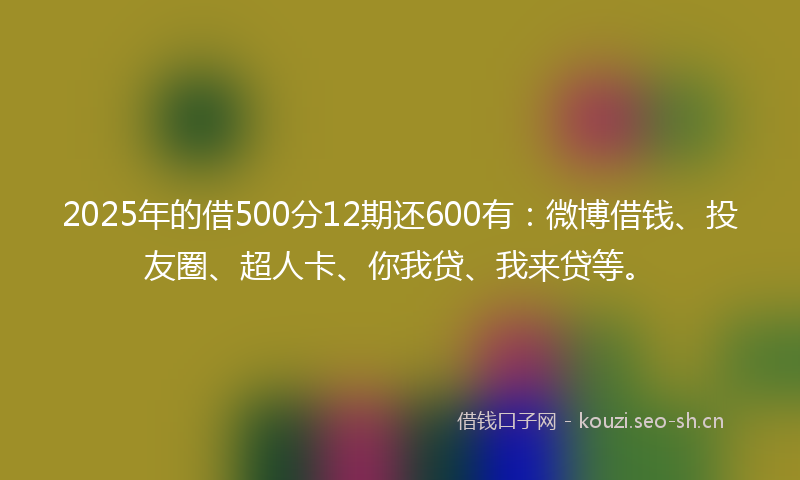 2025年的借500分12期还600有：微博借钱、投友圈、超人卡、你我贷、我来贷等。