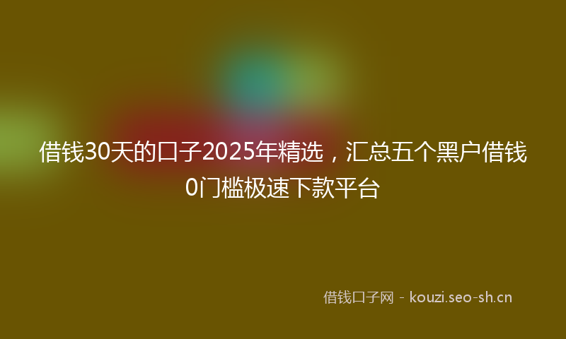 借钱30天的口子2025年精选，汇总五个黑户借钱0门槛极速下款平台