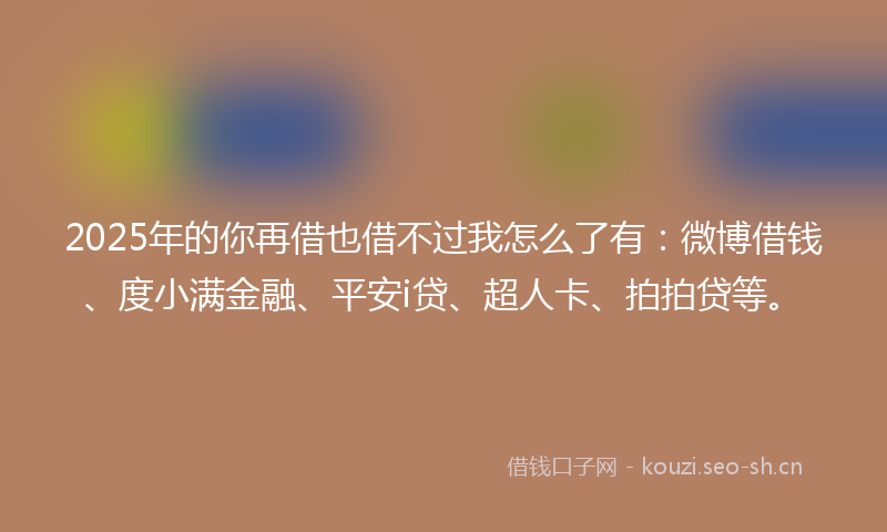 2025年的你再借也借不过我怎么了有：微博借钱、度小满金融、平安i贷、超人卡、拍拍贷等。