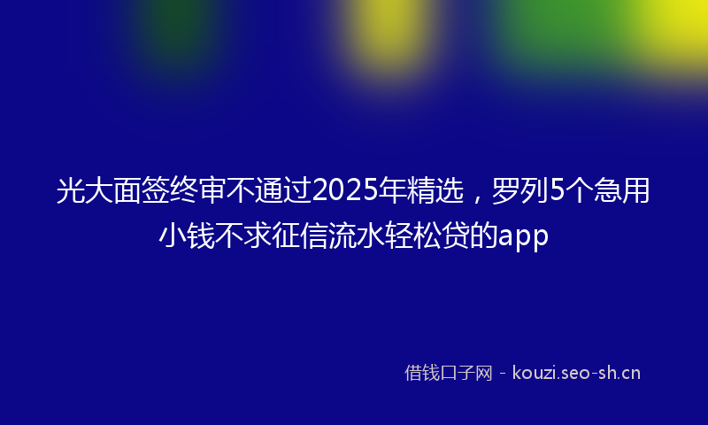 光大面签终审不通过2025年精选，罗列5个急用小钱不求征信流水轻松贷的app
