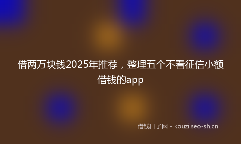 借两万块钱2025年推荐，整理五个不看征信小额借钱的app