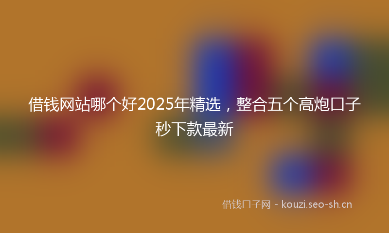 借钱网站哪个好2025年精选，整合五个高炮口子秒下款最新
