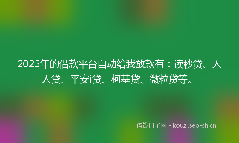 2025年的借款平台自动给我放款有：读秒贷、人人贷、平安i贷、柯基贷、微粒贷等。