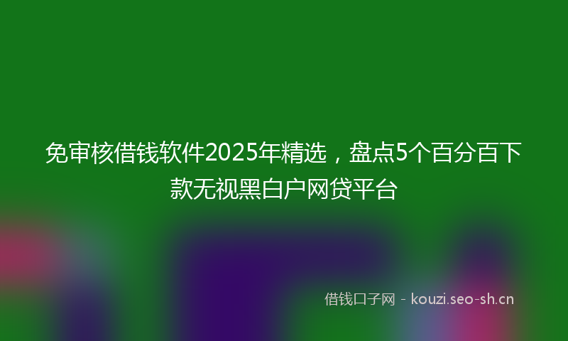 免审核借钱软件2025年精选,盘点5个百分百下款无视黑白户网贷平台