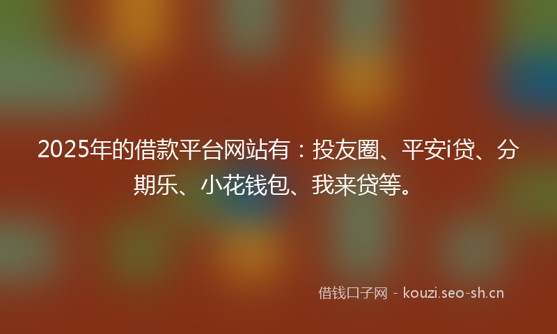 2025年的借款平台网站有：投友圈、平安i贷、分期乐、小花钱包、我来贷等。
