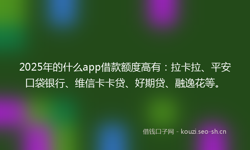 2025年的什么app借款额度高有：拉卡拉、平安口袋银行、维信卡卡贷、好期贷、融逸花等。