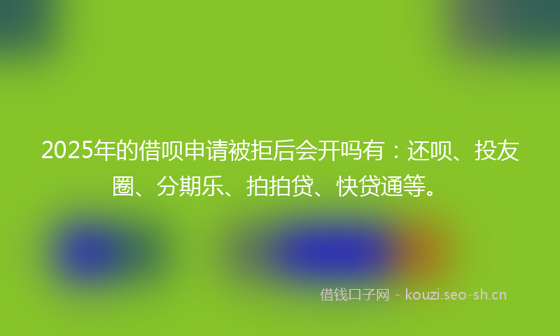 2025年的借呗申请被拒后会开吗有：还呗、投友圈、分期乐、拍拍贷、快贷通等。