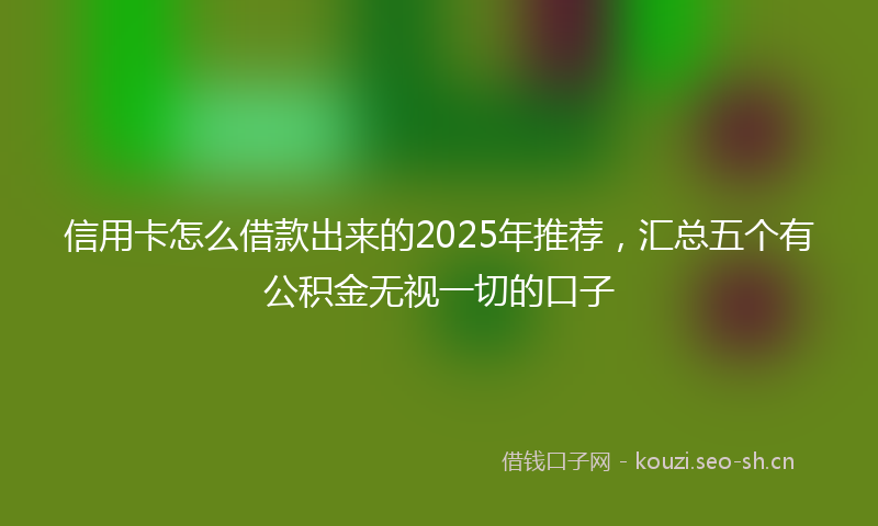 信用卡怎么借款出来的2025年推荐，汇总五个有公积金无视一切的口子