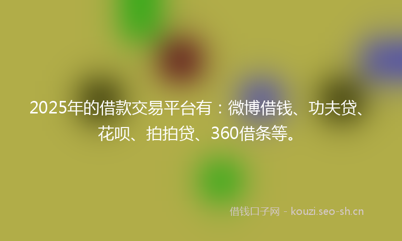2025年的借款交易平台有：微博借钱、功夫贷、花呗、拍拍贷、360借条等。