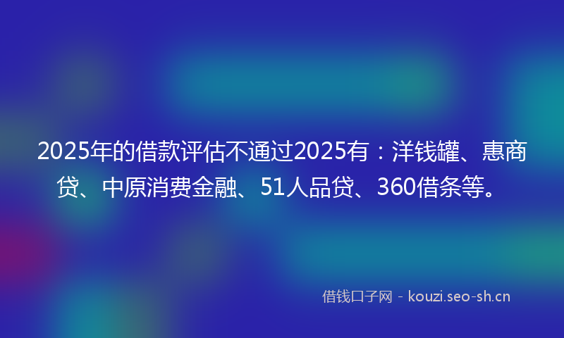 2025年的借款评估不通过2025有：洋钱罐、惠商贷、中原消费金融、51人品贷、360借条等。