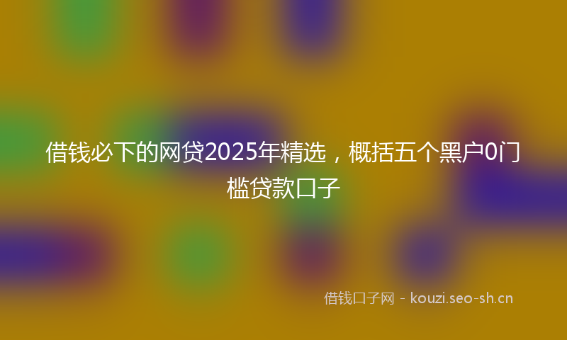 借钱必下的网贷2025年精选，概括五个黑户0门槛贷款口子