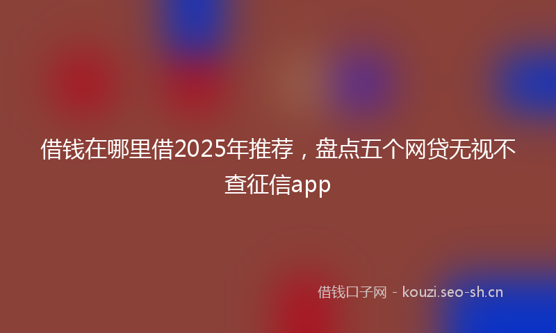 借钱在哪里借2025年推荐，盘点五个网贷无视不查征信app