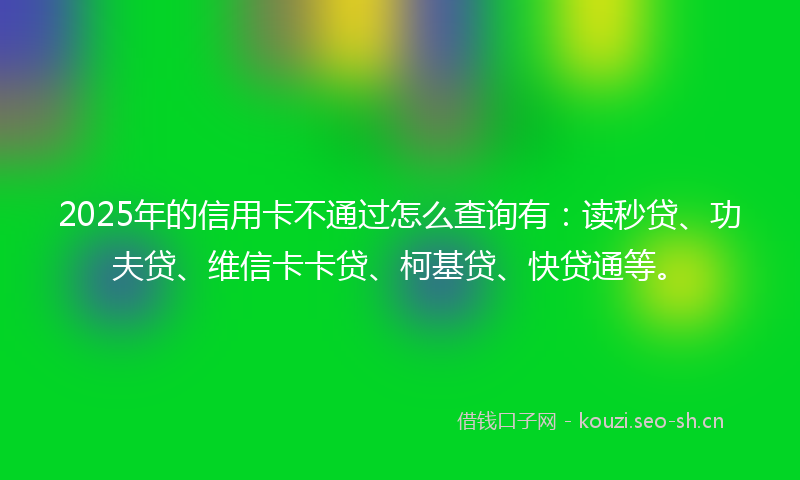 2025年的信用卡不通过怎么查询有:读秒贷、功夫贷、维信卡卡贷、柯基贷、快贷通等。