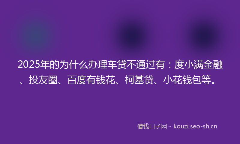 2025年的为什么办理车贷不通过有：度小满金融、投友圈、百度有钱花、柯基贷、小花钱包等。