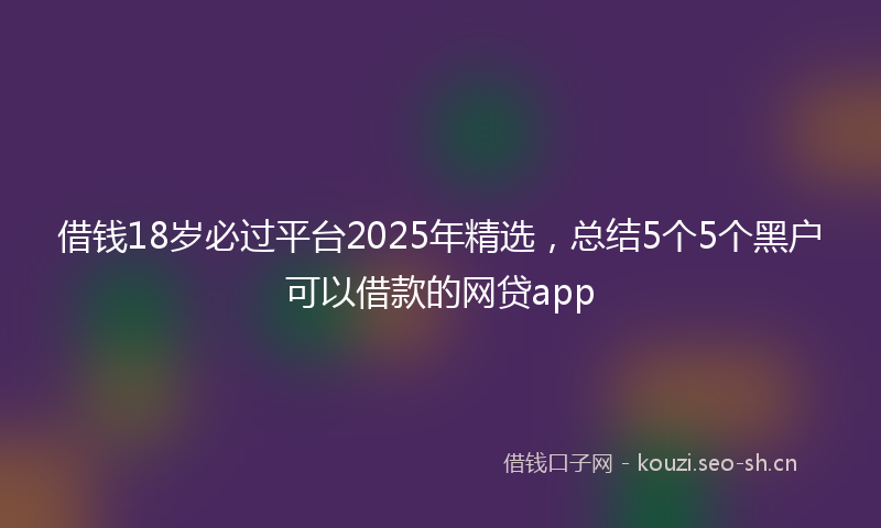 借钱18岁必过平台2025年精选，总结5个5个黑户可以借款的网贷app