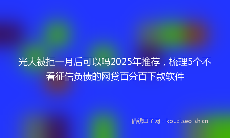 光大被拒一月后可以吗2025年推荐,梳理5个不看征信负债的网贷百分百下款软件