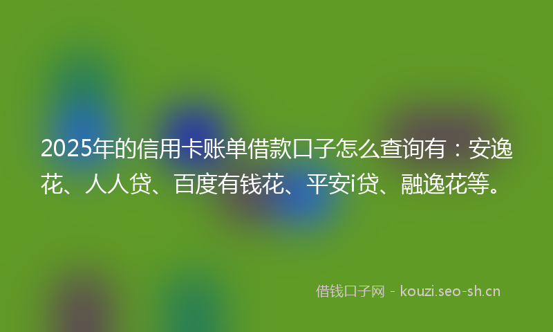 2025年的信用卡账单借款口子怎么查询有：安逸花、人人贷、百度有钱花、平安i贷、融逸花等。