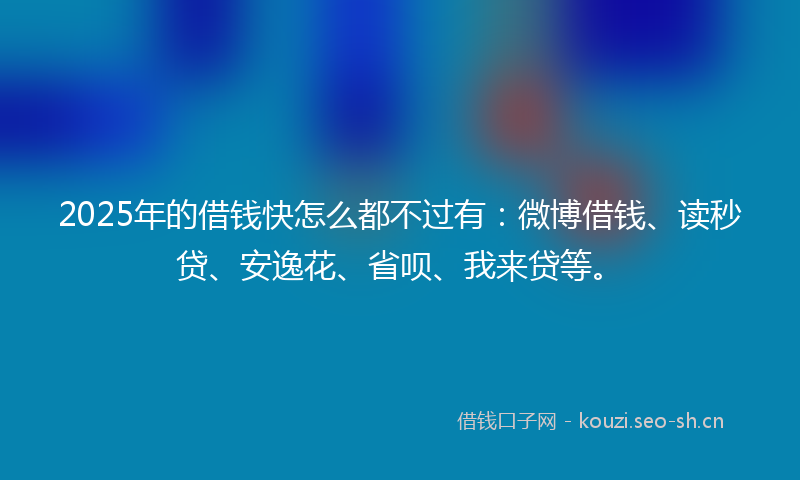2025年的借钱快怎么都不过有：微博借钱、读秒贷、安逸花、省呗、我来贷等。