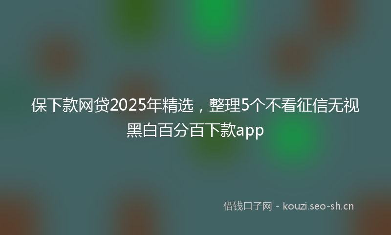 保下款网贷2025年精选，整理5个不看征信无视黑白百分百下款app