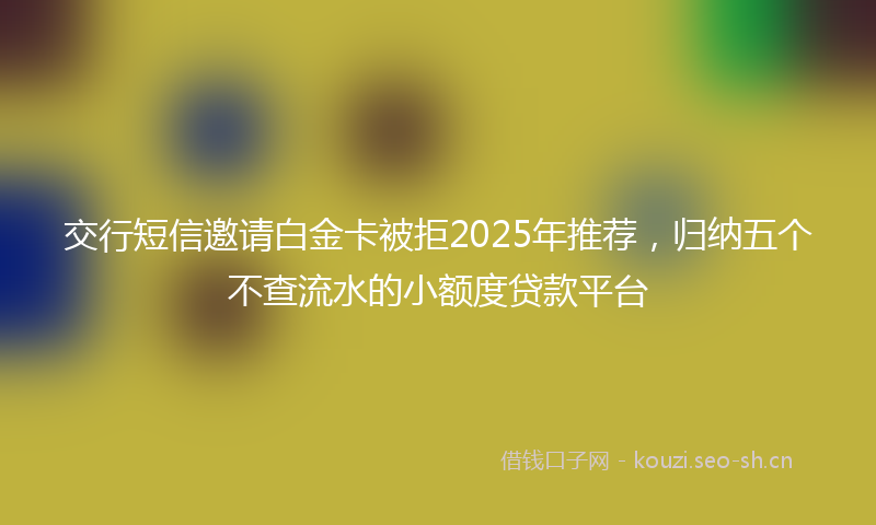交行短信邀请白金卡被拒2025年推荐，归纳五个不查流水的小额度贷款平台